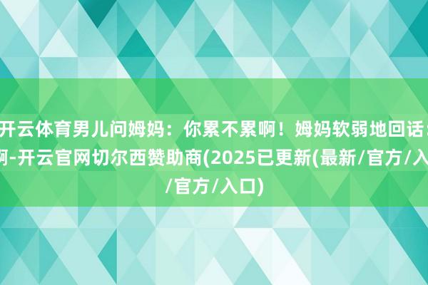 开云体育男儿问姆妈:你累不累啊!姆妈软弱地回话:累啊-开云官网切尔西赞助商(2025已更新(最新/官方/入口)