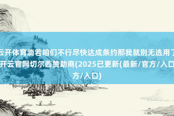 云开体育淌若咱们不行尽快达成条约那我就别无选用了-开云官网切尔西赞助商(2025已更新(最新/官方/入口)