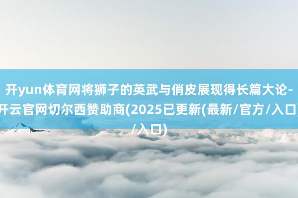 开yun体育网将狮子的英武与俏皮展现得长篇大论-开云官网切尔西赞助商(2025已更新(最新/官方/入口)