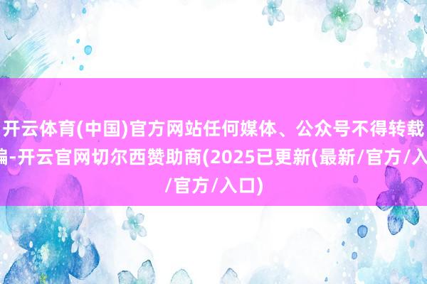 开云体育(中国)官方网站任何媒体、公众号不得转载改编-开云官网切尔西赞助商(2025已更新(最新/官方/入口)