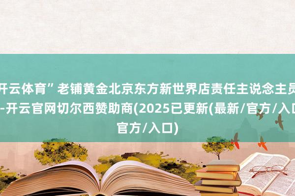 开云体育”老铺黄金北京东方新世界店责任主说念主员说-开云官网切尔西赞助商(2025已更新(最新/官方/入口)