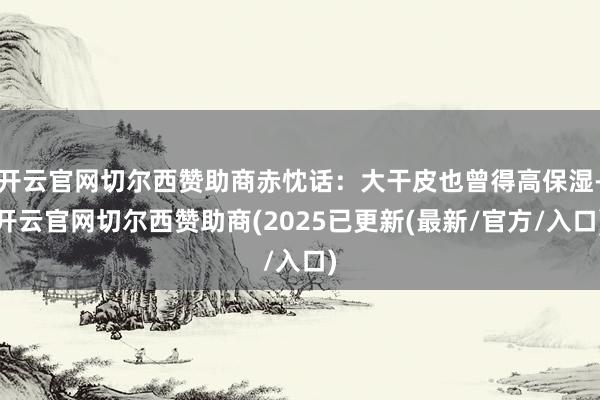 开云官网切尔西赞助商赤忱话：大干皮也曾得高保湿-开云官网切尔西赞助商(2025已更新(最新/官方/入口)