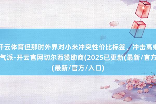 开云体育但那时外界对小米冲突性价比标签、冲击高端抓审慎气派-开云官网切尔西赞助商(2025已更新(最新/官方/入口)