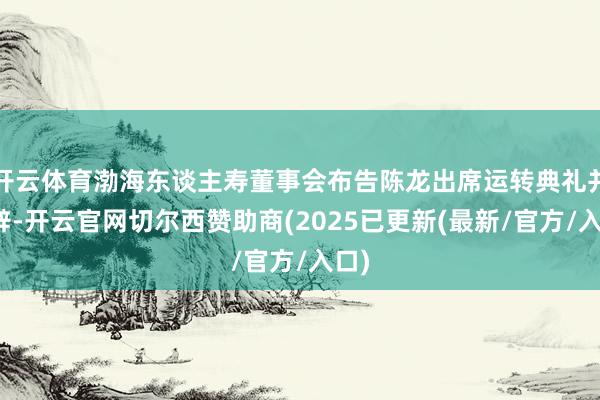 开云体育渤海东谈主寿董事会布告陈龙出席运转典礼并致辞-开云官网切尔西赞助商(2025已更新(最新/官方/入口)