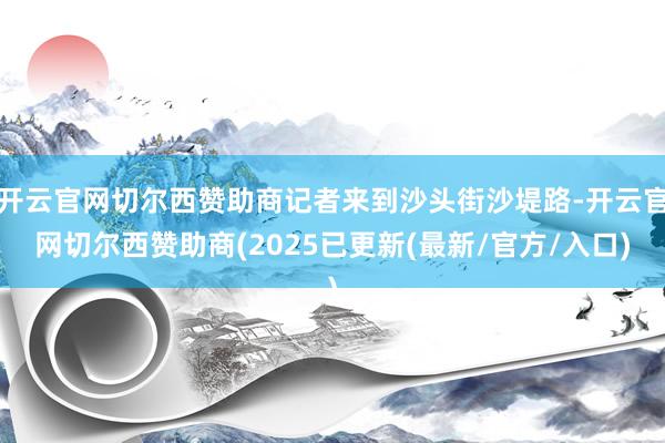 开云官网切尔西赞助商记者来到沙头街沙堤路-开云官网切尔西赞助商(2025已更新(最新/官方/入口)