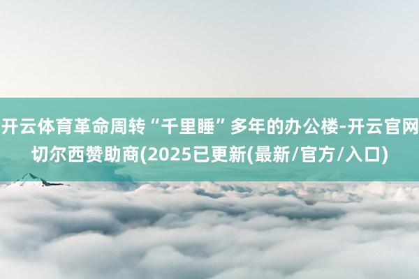 开云体育革命周转“千里睡”多年的办公楼-开云官网切尔西赞助商(2025已更新(最新/官方/入口)