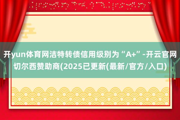 开yun体育网洁特转债信用级别为“A+”-开云官网切尔西赞助商(2025已更新(最新/官方/入口)