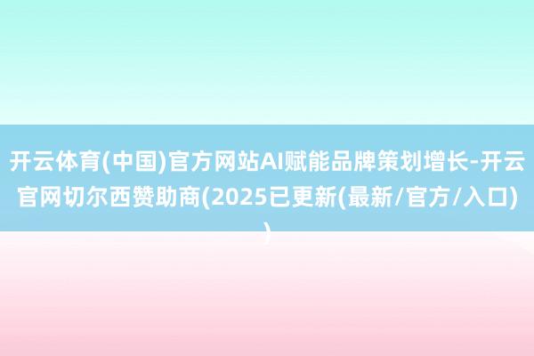 开云体育(中国)官方网站AI赋能品牌策划增长-开云官网切尔西赞助商(2025已更新(最新/官方/入口)
