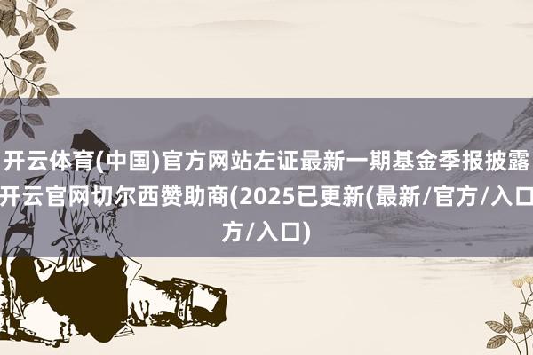 开云体育(中国)官方网站左证最新一期基金季报披露-开云官网切尔西赞助商(2025已更新(最新/官方/入口)