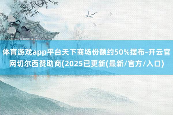 体育游戏app平台天下商场份额约50%摆布-开云官网切尔西赞助商(2025已更新(最新/官方/入口)
