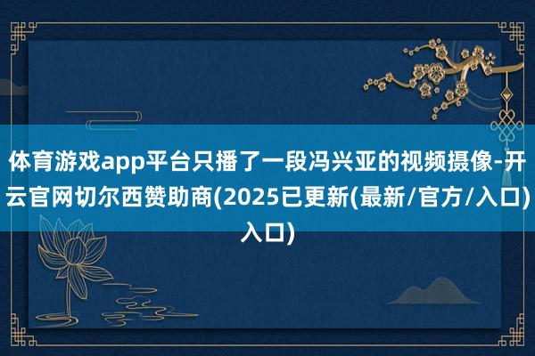 体育游戏app平台只播了一段冯兴亚的视频摄像-开云官网切尔西赞助商(2025已更新(最新/官方/入口)