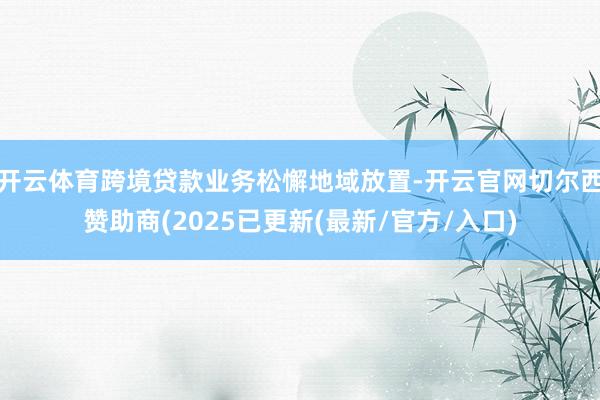开云体育跨境贷款业务松懈地域放置-开云官网切尔西赞助商(2025已更新(最新/官方/入口)