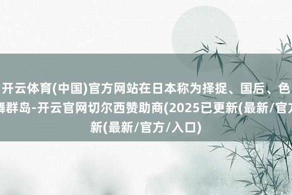 开云体育(中国)官方网站在日本称为择捉、国后、色丹和齿舞群岛-开云官网切尔西赞助商(2025已更新(最新/官方/入口)