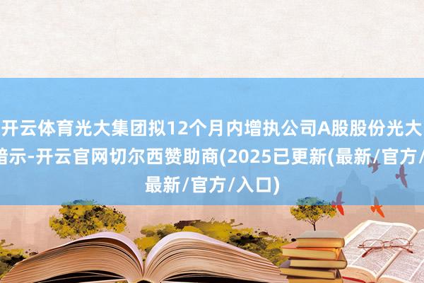 开云体育光大集团拟12个月内增执公司A股股份光大银行暗示-开云官网切尔西赞助商(2025已更新(最新/官方/入口)