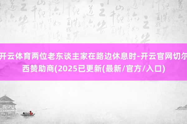 开云体育两位老东谈主家在路边休息时-开云官网切尔西赞助商(2025已更新(最新/官方/入口)