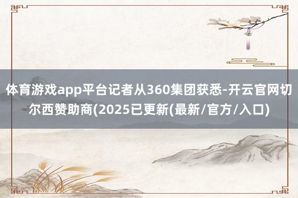 体育游戏app平台记者从360集团获悉-开云官网切尔西赞助商(2025已更新(最新/官方/入口)