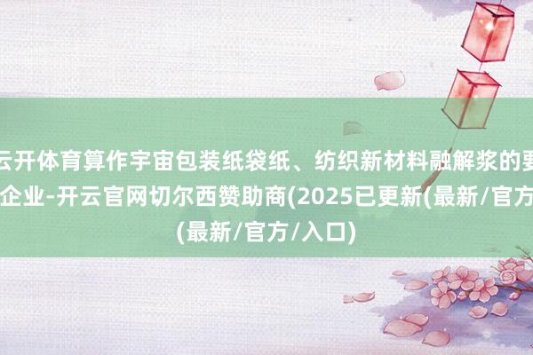 云开体育算作宇宙包装纸袋纸、纺织新材料融解浆的要点分娩企业-开云官网切尔西赞助商(2025已更新(最新/官方/入口)