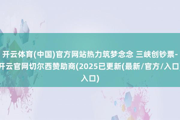 开云体育(中国)官方网站热力筑梦念念 三峡创钞票-开云官网切尔西赞助商(2025已更新(最新/官方/入口)