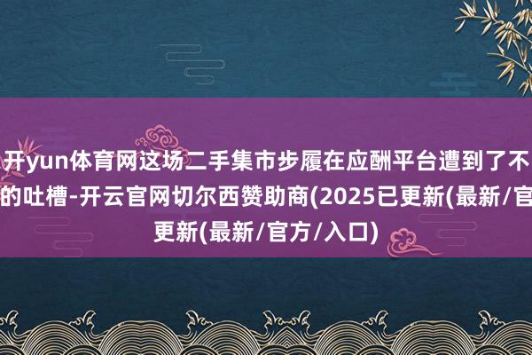 开yun体育网这场二手集市步履在应酬平台遭到了不少消耗者的吐槽-开云官网切尔西赞助商(2025已更新(最新/官方/入口)