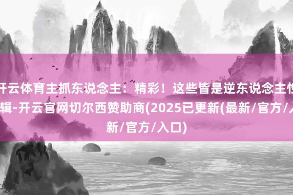 开云体育主抓东说念主：精彩！这些皆是逆东说念主性的逻辑-开云官网切尔西赞助商(2025已更新(最新/官方/入口)