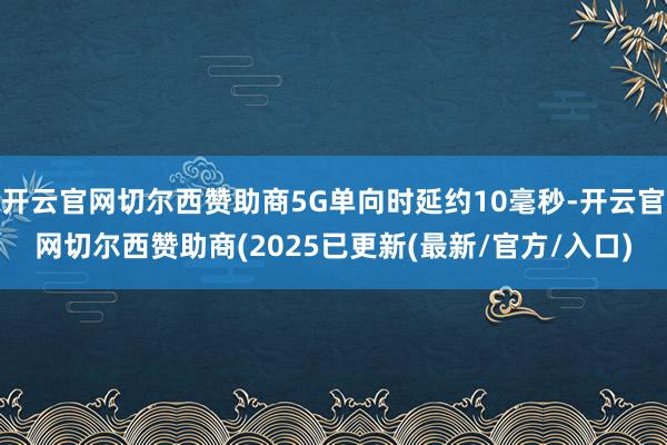 开云官网切尔西赞助商5G单向时延约10毫秒-开云官网切尔西赞助商(2025已更新(最新/官方/入口)
