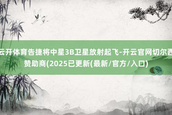 云开体育告捷将中星3B卫星放射起飞-开云官网切尔西赞助商(2025已更新(最新/官方/入口)