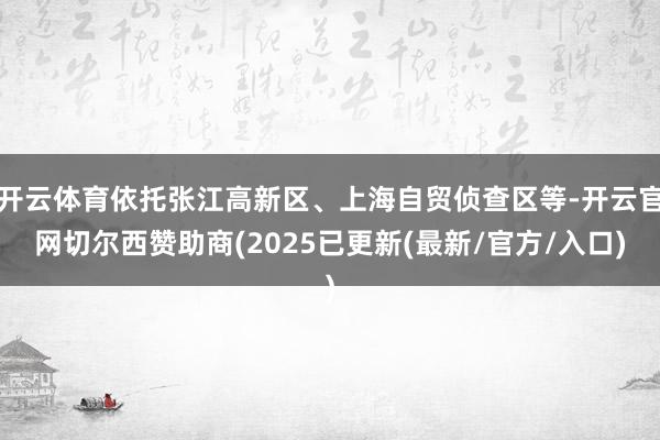 开云体育依托张江高新区、上海自贸侦查区等-开云官网切尔西赞助商(2025已更新(最新/官方/入口)