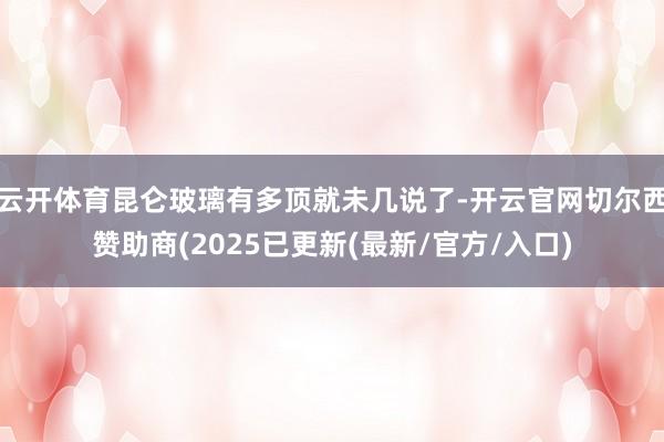 云开体育昆仑玻璃有多顶就未几说了-开云官网切尔西赞助商(2025已更新(最新/官方/入口)