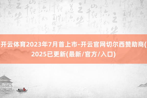 开云体育2023年7月首上市-开云官网切尔西赞助商(2025已更新(最新/官方/入口)