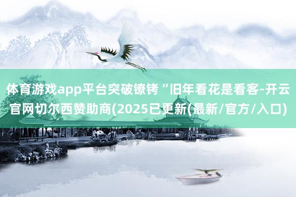 体育游戏app平台突破镣铐　　“旧年看花是看客-开云官网切尔西赞助商(2025已更新(最新/官方/入口)