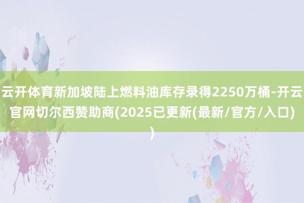 云开体育新加坡陆上燃料油库存录得2250万桶-开云官网切尔西赞助商(2025已更新(最新/官方/入口)