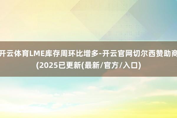 开云体育LME库存周环比增多-开云官网切尔西赞助商(2025已更新(最新/官方/入口)