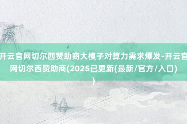 开云官网切尔西赞助商大模子对算力需求爆发-开云官网切尔西赞助商(2025已更新(最新/官方/入口)