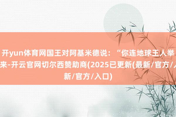 开yun体育网国王对阿基米德说：“你连地球王人举得起来-开云官网切尔西赞助商(2025已更新(最新/官方/入口)