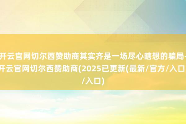 开云官网切尔西赞助商其实齐是一场尽心瞎想的骗局-开云官网切尔西赞助商(2025已更新(最新/官方/入口)