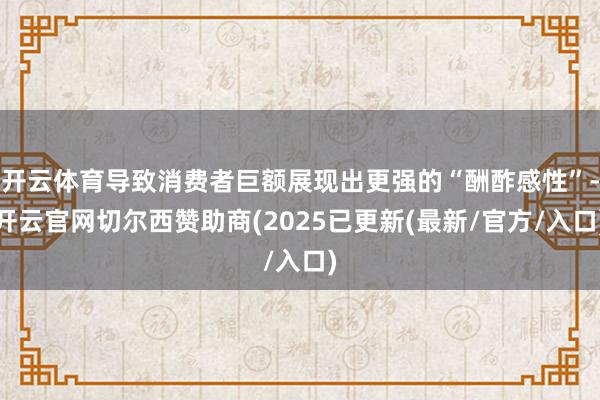 开云体育导致消费者巨额展现出更强的“酬酢感性”-开云官网切尔西赞助商(2025已更新(最新/官方/入口)
