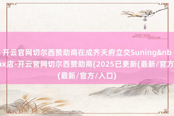 开云官网切尔西赞助商在成齐天府立交Suning&nbsp;Max店-开云官网切尔西赞助商(2025已更新(最新/官方/入口)