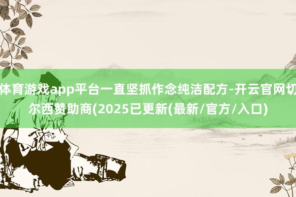 体育游戏app平台一直坚抓作念纯洁配方-开云官网切尔西赞助商(2025已更新(最新/官方/入口)