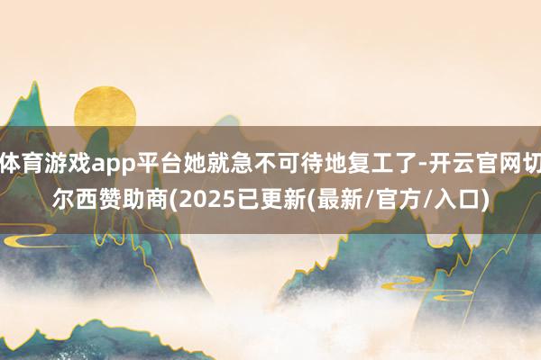 体育游戏app平台她就急不可待地复工了-开云官网切尔西赞助商(2025已更新(最新/官方/入口)