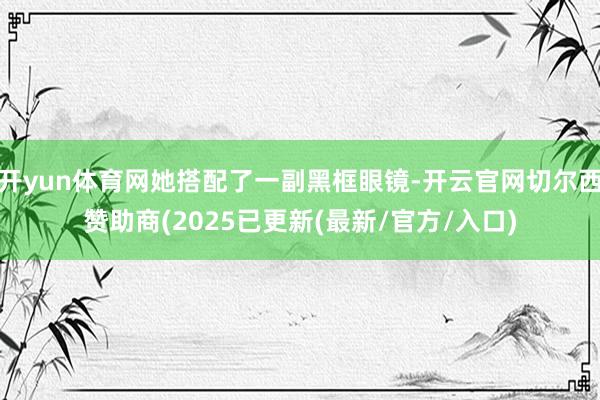 开yun体育网她搭配了一副黑框眼镜-开云官网切尔西赞助商(2025已更新(最新/官方/入口)