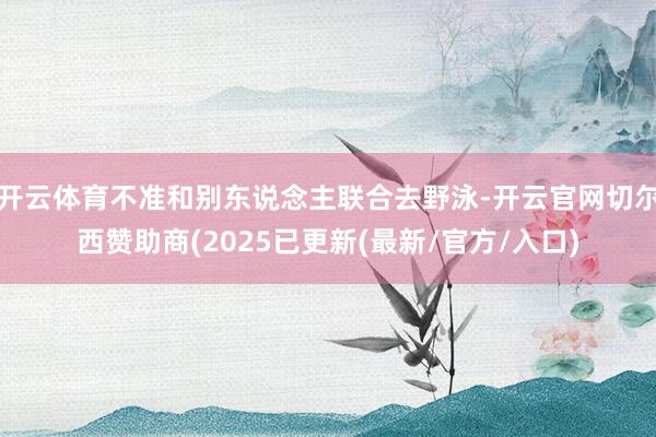 开云体育不准和别东说念主联合去野泳-开云官网切尔西赞助商(2025已更新(最新/官方/入口)