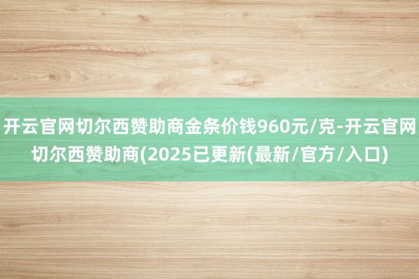 开云官网切尔西赞助商金条价钱960元/克-开云官网切尔西赞助商(2025已更新(最新/官方/入口)