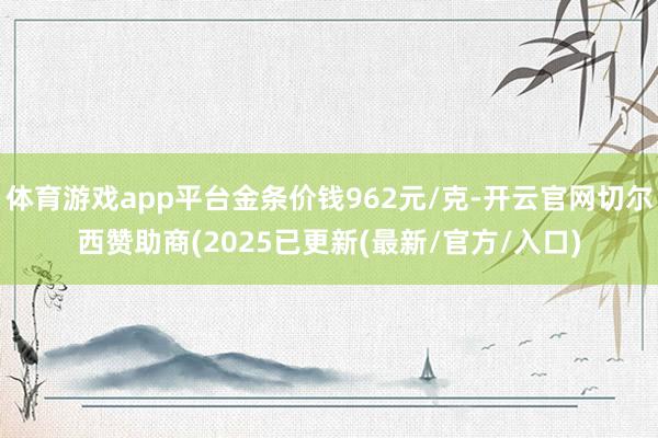 体育游戏app平台金条价钱962元/克-开云官网切尔西赞助商(2025已更新(最新/官方/入口)