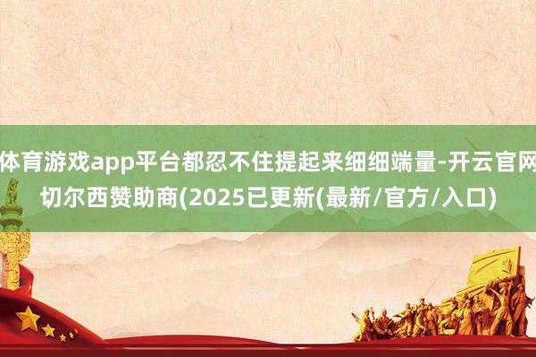体育游戏app平台都忍不住提起来细细端量-开云官网切尔西赞助商(2025已更新(最新/官方/入口)