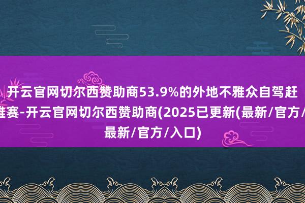 开云官网切尔西赞助商53.9%的外地不雅众自驾赶赴不雅赛-开云官网切尔西赞助商(2025已更新(最新/官方/入口)