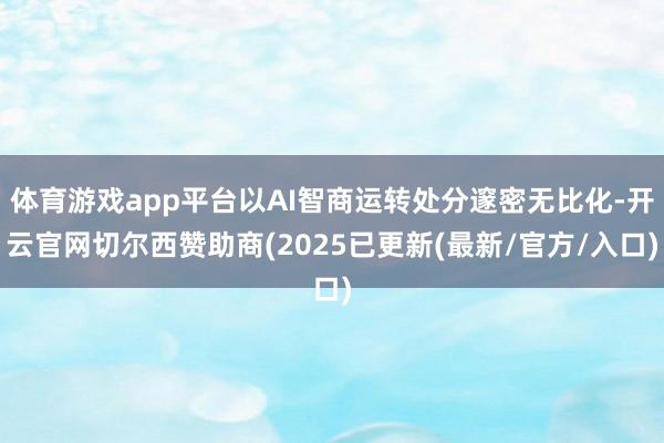 体育游戏app平台以AI智商运转处分邃密无比化-开云官网切尔西赞助商(2025已更新(最新/官方/入口)