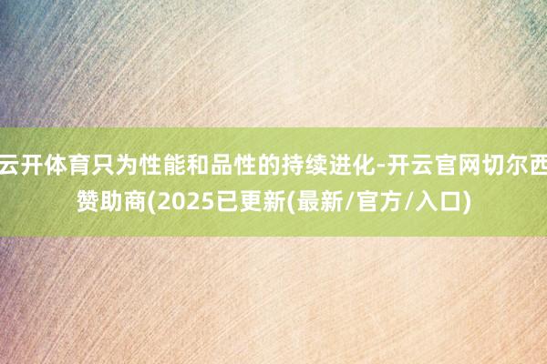云开体育只为性能和品性的持续进化-开云官网切尔西赞助商(2025已更新(最新/官方/入口)