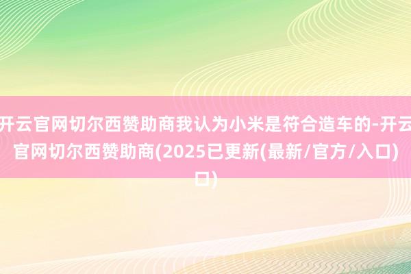 开云官网切尔西赞助商我认为小米是符合造车的-开云官网切尔西赞助商(2025已更新(最新/官方/入口)