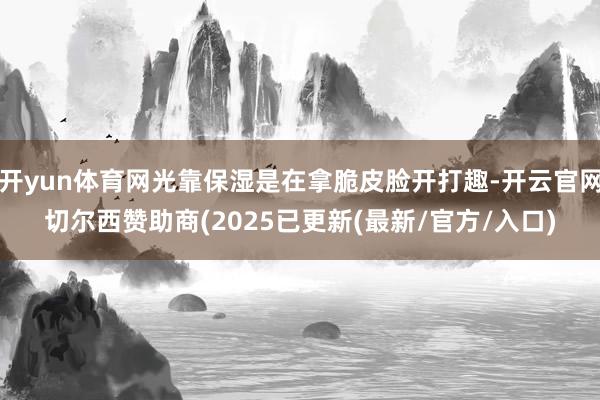 开yun体育网光靠保湿是在拿脆皮脸开打趣-开云官网切尔西赞助商(2025已更新(最新/官方/入口)
