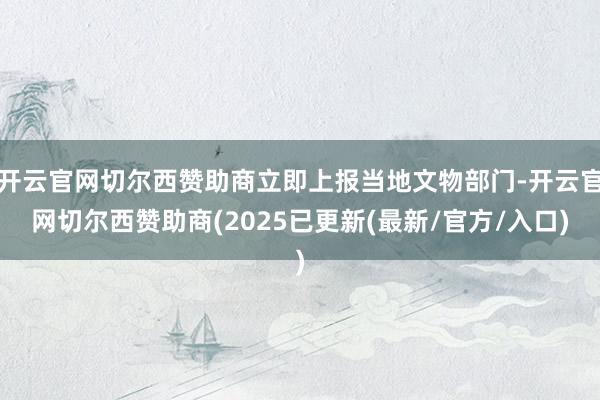 开云官网切尔西赞助商立即上报当地文物部门-开云官网切尔西赞助商(2025已更新(最新/官方/入口)